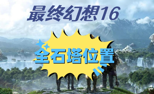 最终幻想16石塔位置在哪里-最终幻想16全石塔位置攻略